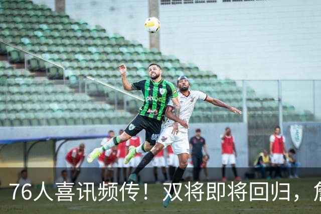 76人喜讯频传！双将即将回归，詹姆斯与恩比德可喘口气了